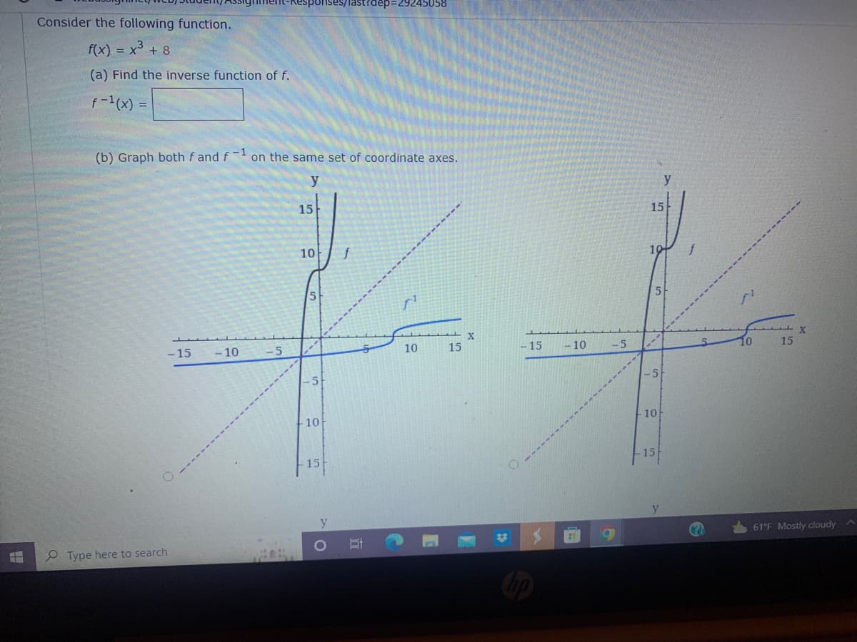 ises/last?dep=292450
Consider the following function.
f(x) = x³ + 8
(a) Find the inverse function of f.
f-1(x) =
(b) Graph both f and f-1 on the same set of coordinate axes.
y
X
10
-15 -10
Type here to search
-5
15
10
5
-5
10
15
O
TT
C
15
*
-15
-10
#
-5
15
-5
10
- 15
y
y
15
61°F Mostly cloudy