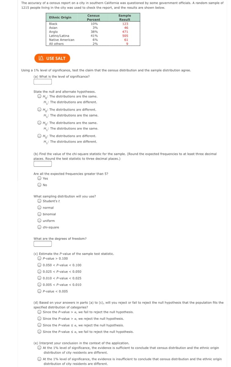 The accuracy of a census report on a city in southern California was questioned by some government officials. A random sample of
1215 people living in the city was used to check the report, and the results are shown below.
Census
Sample
Result
Ethnic Origin
Percent
Black
10%
123
Asian
3%
46
38%
Anglo
Latino/Latina
471
41%
505
Native American
6%
61
All others
2%
9.
A USE SALT
Using a 1% level of significance, test the claim that the census distribution and the sample distribution agree.
(a) What is the level of significance?
State the null and alternate hypotheses.
O H: The distributions are the same.
H: The distributions are different.
O
Ho: The distributions are different.
H,: The distributions are the same.
O Ho: The distributions are the same.
H,: The distributions are the same.
O Ho: The distributions are different.
H: The distributions are different.
(b) Find the value of the chi-square statistic for the sample. (Round the expected frequencies to at least three decimal
places. Round the test statistic to three decimal places.)
Are all the expected frequencies greater than 5?
O Yes
O No
What sampling distribution will you use?
Student's t
O normal
O binomial
O uniform
O chi-square
What are the degrees of freedom?
(c) Estimate the P-value of the sample test statistic.
O P-value > 0.100
O 0.050 < P-value < 0.100
O 0.025 < P-value < 0.050
O 0.010 < P-value < 0.025
O 0.005 < P-value < 0.010
O P-value < 0.005
(d) Based on your answers in parts (a) to (c), will you reject or fail to reject the null hypothesis that the population fits the
specified distribution of categories?
O Since the P-value > a, we fail to reject the null hypothesis.
O
Since the P-value > a, we reject the null hypothesis.
Since the P-value s a, we reject the null hypothesis.
O Since the P-value s a, we fail to reject the null hypothesis.
(e) Interpret your conclusion in the context of the application.
O At the 1% level of significance, the evidence is sufficient to conclude that census distribution and the ethnic origin
distribution of city residents are different.
O At the 1% level of significance, the evidence is insufficient to conclude that census distribution and the ethnic origin
distribution of city residents are different.
