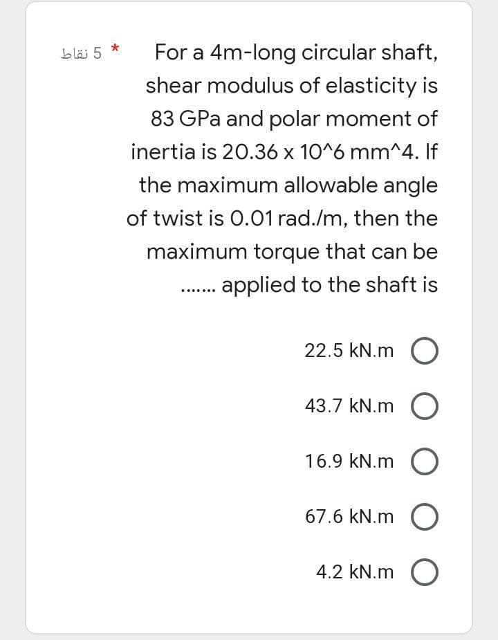 * 5 نقاط
For a 4m-long circular shaft,
shear modulus of elasticity is
83 GPa and polar moment of
inertia is 20.36 x 10^6 mm^4. If
the maximum allowable angle
of twist is 0.01 rad./m, then the
maximum torque that can be
applied to the shaft is
22.5 kN.m O
43.7 kN.m O
16.9 kN.m O
67.6 kN.m O
4.2 kN.m O