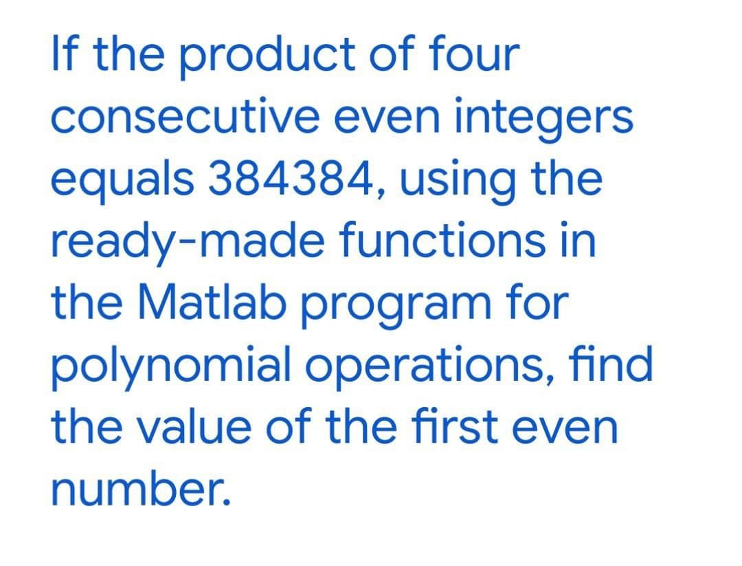 If the product of four
consecutive even integers
equals 384384, using the
ready-made functions in
the Matlab program for
polynomial operations, find
the value of the first even
number.