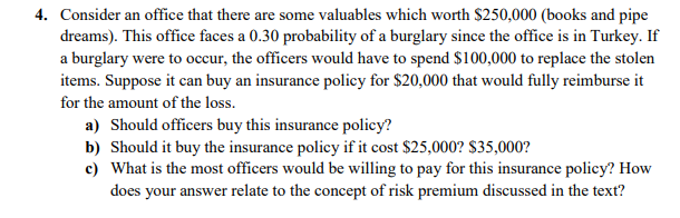 4. Consider an office that there are some valuables which worth $250,000 (books and pipe
dreams). This office faces a 0.30 probability of a burglary since the office is in Turkey. If
a burglary were to occur, the officers would have to spend $100,000 to replace the stolen
items. Suppose it can buy an insurance policy for $20,000 that would fully reimburse it
for the amount of the loss.
a) Should officers buy this insurance policy?
b) Should it buy the insurance policy if it cost $25,000? $35,000?
c) What is the most officers would be willing to pay for this insurance policy? How
does your answer relate to the concept of risk premium discussed in the text?
