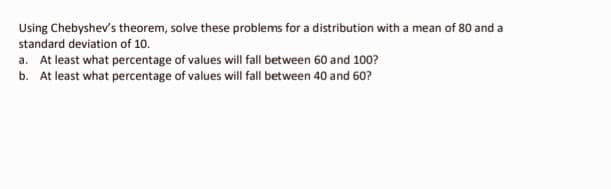 Using Chebyshev's theorem, solve these problems for a distribution with a mean of 80 and a
standard deviation of 10.
a. At least what percentage of values will fall between 60 and 100?
b. At least what percentage of values will fall between 40 and 60?
