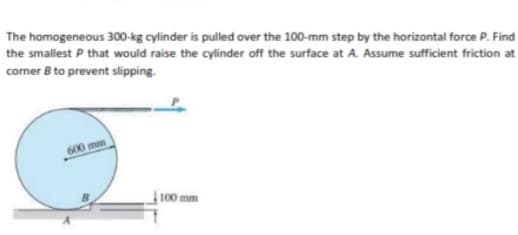 The homogeneous 300-kg cylinder is pulled over the 100-mm step by the horizontal force P. Find
the smallest P that would raise the cylinder off the surface at A. Assume sufficient friction at
corner B to prevent slipping.
600 mm
100 mm
