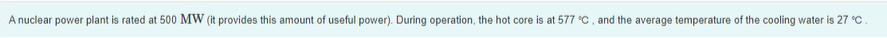 A nuclear power plant is rated at 500 MW (it provides this amount of useful power). During operation, the hot core is at 577 C, and the average temperature of the cooling water is 27 °C.
