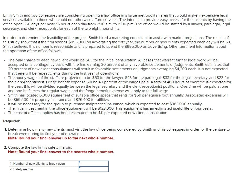 Emily Smith and two colleagues are considering opening a law office in a large metropolitan area that would make inexpensive legal
services available to those who could not otherwise afford services. The intent is to provide easy access for their clients by having the
office open 360 days per year, 16 hours each day from 7:00 a.m. to 11:00 p.m. The office would be staffed by a lawyer, paralegal, legal
secretary, and clerk-receptionist for each of the two eight-hour shifts.
In order to determine the feasibility of the project, Smith hired a marketing consultant to assist with market projections. The results of
this study show that if the firm spends $995,000 on advertising the first year, the number of new clients expected each day will be 53.
Smith believes this number is reasonable and is prepared to spend the $995,000 on advertising. Other pertinent information about
the operation of the office follows:
• The only charge to each new client would be $63 for the initial consultation. All cases that warrant further legal work will be
accepted on a contingency basis with the firm earning 30 percent of any favorable settlements or judgments. Smith estimates that
20 percent of new client consultations will result in favorable settlements or judgments averaging $4,300 each. It is not expected
that there will be repeat clients during the first year of operations.
• The hourly wages of the staff are projected to be $53 for the lawyer, $43 for the paralegal, $33 for the legal secretary, and $23 for
the clerk-receptionist. Fringe benefit expense will be 40 percent of the wages paid. A total of 460 hours of overtime is expected for
the year, this will be divided equally between the legal secretary and the clerk-receptionist positions. Overtime will be paid at one
and one-half times the regular wage, and the fringe benefit expense will apply to the full wage.
• Smith has located 6,000 square feet of suitable office space that rents for $59 per square foot annually. Associated expenses will
be $55,500 for property insurance and $76,400 for utilities.
• It will be necessary for the group to purchase malpractice insurance, which is expected to cost $363,000 annually.
The initial investment in the office equipment will be $123,000. This equipment has an estimated useful life of four years.
• The cost of office supplies has been estimated to be $11 per expected new client consultation.
Required:
1. Determine how many new clients must visit the law office being considered by Smith and his colleagues in order for the venture to
break even during its first year of operations.
Note: Round your final answer up to the next whole number.
2. Compute the law firm's safety margin.
Note: Round your final answer to the nearest whole number.
1. Number of new clients to break even
2. Safety margin