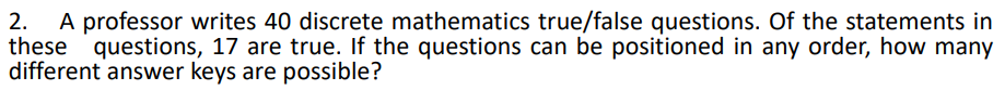 A professor writes 40 discrete mathematics true/false questions. Of the statements in
these questions, 17 are true. If the questions can be positioned in any order, how many
different answer keys are possible?
2.
