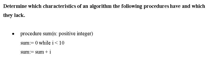 Determine which characteristics of an algorithm the following procedures have and which
they lack.
procedure sum(n: positive integer)
sum:= 0 while i<10
sum:= sum + i
