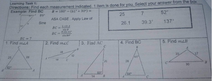 Learning Task 1:
Directions: Find each measurement indicated. 1 item is done for you. Select your answer from the box.
Example: Find BC
B= 180°-(61° + 30%) =
89⁰
25
7
52°
ASA CASE. Apply Law of
Sine
39.3°
BC==
& sin A
sin B
8 sin 61
BC=
sin 89*
BC = 7
2. Find m2C
18
1. Find mA
25
28
/62°
C
12
.8
3. Find AC
A
14
93
C
20
B
26.1
4. Find BC
B
28
64°
41
137°
5. Find mLB
A
20
30
17