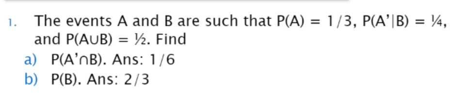 1. The events A and B are such that P(A) = 1/3, P(A'|B) = ¼/4,
and P(AUB) = ½. Find
a) P(A'nB). Ans: 1/6
b) P(B). Ans: 2/3