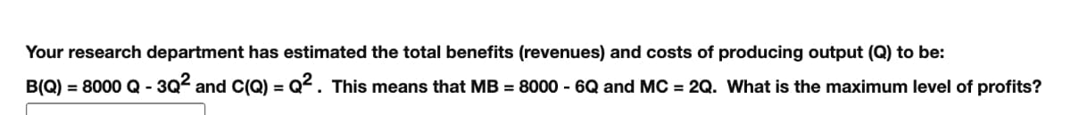 Your research department has estimated the total benefits (revenues) and costs of producing output (Q) to be:
B(Q) = 8000 Q - 3Q² and C(Q) = Q². This means that MB = 8000 - 6Q and MC = 2Q. What is the maximum level of profits?