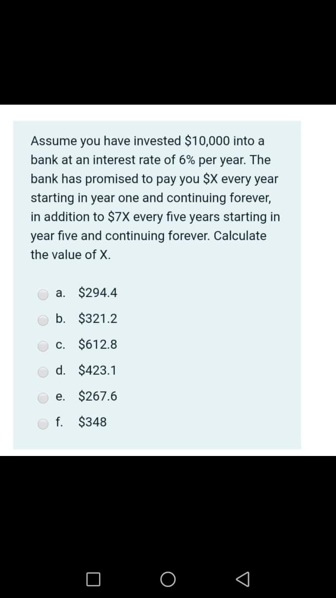 Assume you have invested $10,000 into a
bank at an interest rate of 6% per year. The
bank has promised to pay you $X every year
starting in year one and continuing forever,
in addition to $7X every five years starting in
year five and continuing forever. Calculate
the value of X.
a. $294.4
b. $321.2
c. $612.8
d. $423.1
e. $267.6
f. $348
O O
