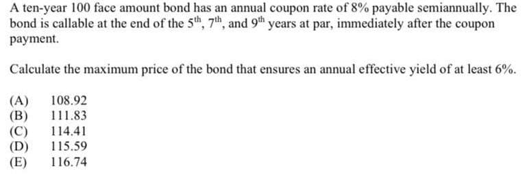 A ten-year 100 face amount bond has an annual coupon rate of 8% payable semiannually. The
bond is callable at the end of the 5th, 7th, and 9th years at par, immediately after the coupon
payment.
Calculate the maximum price of the bond that ensures an annual effective yield of at least 6%.
(A) 108.92
(B) 111.83
(C) 114.41
(D) 115.59
(E) 116.74