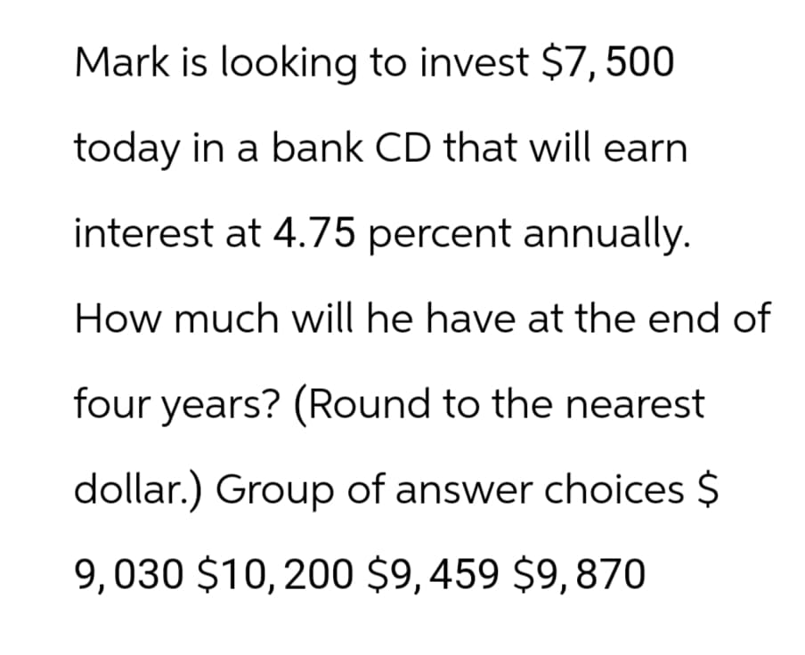 Mark is looking to invest $7,500
today in a bank CD that will earn
interest at 4.75 percent annually.
How much will he have at the end of
four years? (Round to the nearest
dollar.) Group of answer choices $
9,030 $10,200 $9, 459 $9, 870