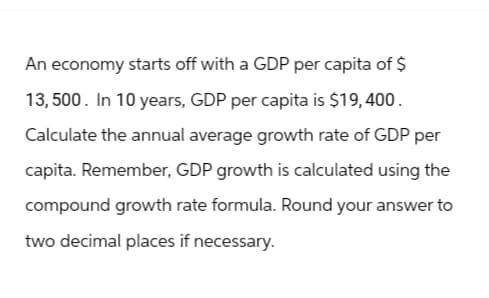 An economy starts off with a GDP per capita of $
13,500. In 10 years, GDP per capita is $19,400.
Calculate the annual average growth rate of GDP per
capita. Remember, GDP growth is calculated using the
compound growth rate formula. Round your answer to
two decimal places if necessary.