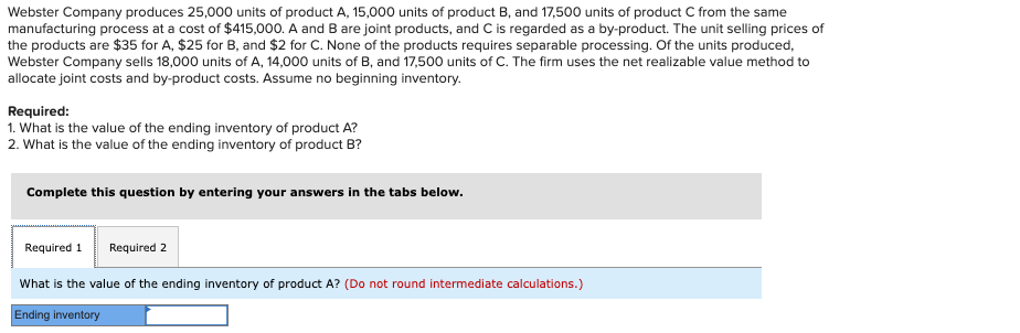 Webster Company produces 25,000 units of product A, 15,000 units of product B, and 17,500 units of product C from the same
manufacturing process at a cost of $415,000. A and B are joint products, and C is regarded as a by-product. The unit selling prices of
the products are $35 for A, $25 for B, and $2 for C. None of the products requires separable processing. Of the units produced,
Webster Company sells 18,000 units of A, 14,000 units of B, and 17,500 units of C. The firm uses the net realizable value method to
allocate joint costs and by-product costs. Assume no beginning inventory.
Required:
1. What is the value of the ending inventory of product A?
2. What is the value of the ending inventory of product B?
Complete this question by entering your answers in the tabs below.
Required 1 Required 2
What is the value of the ending inventory of product A? (Do not round intermediate calculations.)
Ending inventory