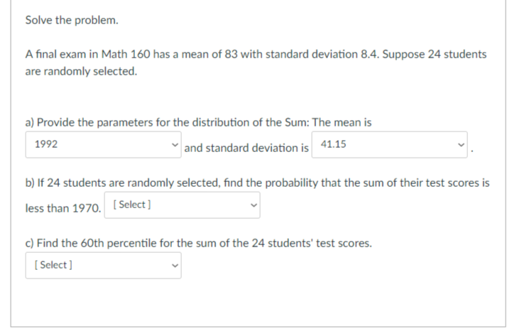 Solve the problem.
A final exam in Math 160 has a mean of 83 with standard deviation 8.4. Suppose 24 students
are randomly selected.
a) Provide the parameters for the distribution of the Sum: The mean is
1992
and standard deviation is 41.15
b) If 24 students are randomly selected, find the probability that the sum of their test scores is
less than 1970. [Select]
c) Find the 60th percentile for the sum of the 24 students' test scores.
[Select]