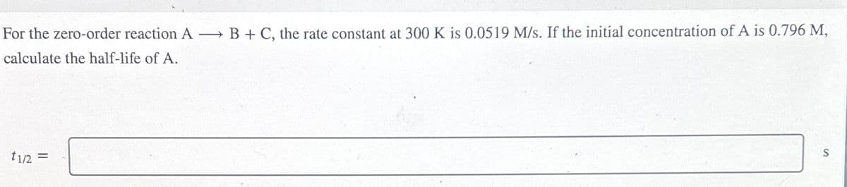 For the zero-order reaction A → B+ C, the rate constant at 300 K is 0.0519 M/s. If the initial concentration of A is 0.796 M,
calculate the half-life of A.
t1/2 =
S