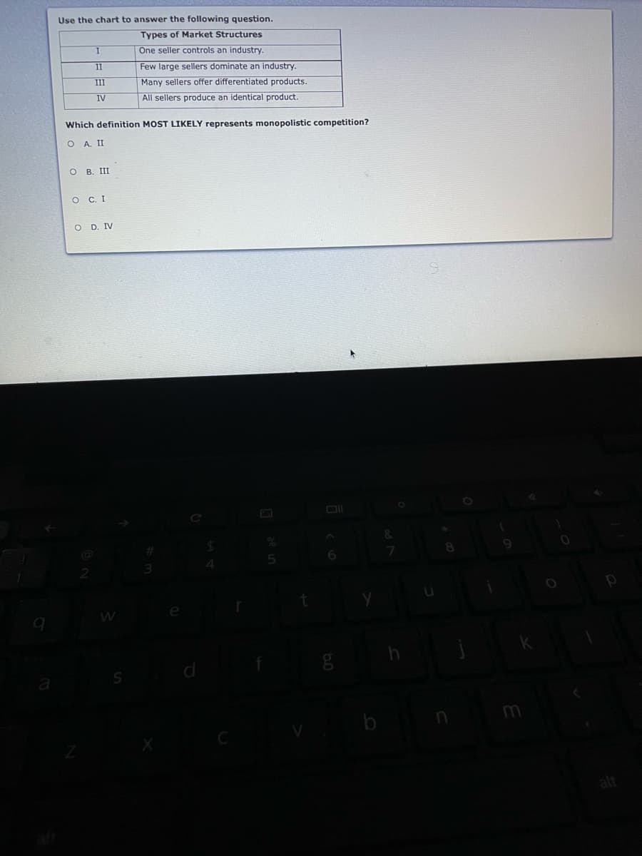 Use the chart to answer the following question.
Types of Market Structures
One seller controls an industry.
Few large sellers dominate an industry.
Many sellers offer differentiated products.
II
III
IV
All sellers produce an identical product.
Which definition MOST LIKELY represents monopolistic competition?
O A II
о в. Ш
O C. I
O D. IV
&
b
