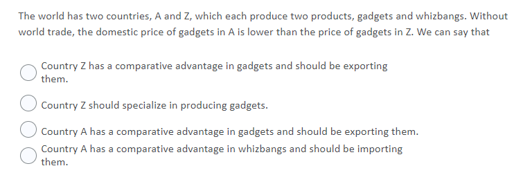 The world has two countries, A and Z, which each produce two products, gadgets and whizbangs. Without
world trade, the domestic price of gadgets in A is lower than the price of gadgets in Z. We can say that
Country Z has a comparative advantage in gadgets and should be exporting
them.
Country Z should specialize in producing gadgets.
Country A has a comparative advantage in gadgets and should be exporting them.
Country A has a comparative advantage in whizbangs and should be importing
them.
