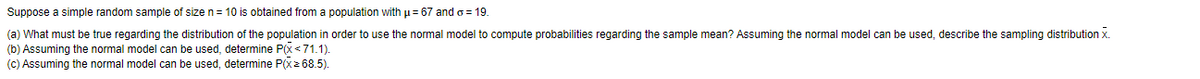 Suppose a simple random sample of size n= 10 is obtained from a population with p= 67 and o = 19.
(a) What must be true regarding the distribution of the population in order to use the normal model to compute probabilities regarding the sample mean? Assuming the normal model can be used, describe the sampling distribution x.
(b) Assuming the normal model can be used, determine P(x <71.1).
(c) Assuming the normal model can be used, determine P(x2 68.5).
