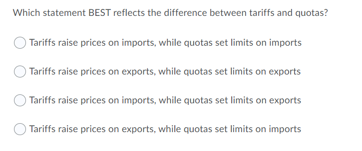 Which statement BEST reflects the difference between tariffs and quotas?
Tariffs raise prices on imports, while quotas set limits on imports
Tariffs raise prices on exports, while quotas set limits on exports
Tariffs raise prices on imports, while quotas set limits on exports
Tariffs raise prices on exports, while quotas set limits on imports
