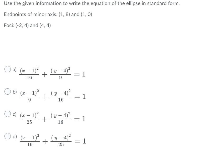 Use the given information to write the equation of the ellipse in standard form.

Endpoints of minor axis: (1, 8) and (1, 0)

Foci: (-2, 4) and (4, 4)

Options for the equation:

a) \(\frac{(x-1)^2}{16} + \frac{(y-4)^2}{9} = 1\)

b) \(\frac{(x-1)^2}{9} + \frac{(y-4)^2}{16} = 1\)

c) \(\frac{(x-1)^2}{25} + \frac{(y-4)^2}{16} = 1\)

d) \(\frac{(x-1)^2}{16} + \frac{(y-4)^2}{25} = 1\)