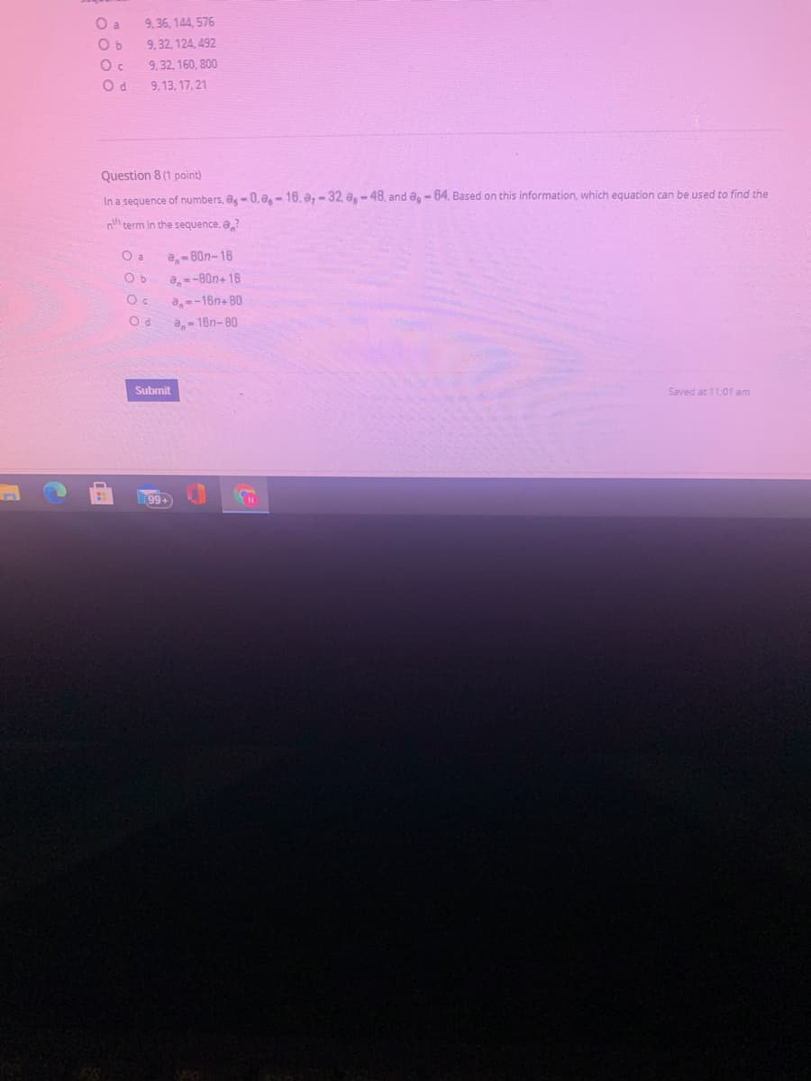 O a
9,36, 144, 576
O b
9, 32, 124, 492
9, 32, 160, 800
9, 13, 17, 21
Question 8 (1 point)
In a sequence of numbers, ag- 0, a,- 16. a, - 32, a-48, and a,- 64. Based on this information, which equation can be used to find the
nh term in the sequence, a?
O a
a,- 80n-16
a,-80n+ 16
a,--16n+ 80
a- 16n-80
Submit
Saved at 11:01 am
99+
