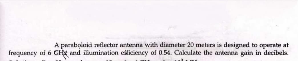 A paraboloid reflector antenna with diameter 20 meters is designed to operate at
frequency of 6 GHz and illumination efficiency of 0.54. Calculate the antenna gain in decibels.
