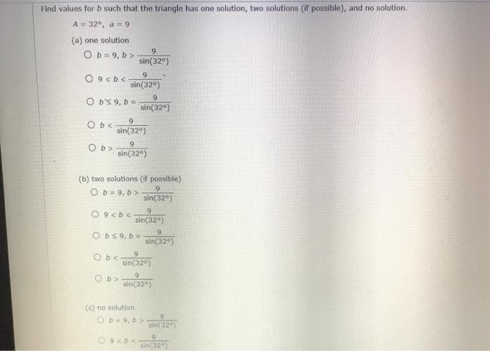 Find values for b such that the triangle has one solution, two solutions (if possible), and no solution.
A = 32°, a =9
(a) one solution
9.
O b= 9, b>
sin(32°)
9.
O 9 <b<
sin(32°)
9.
O b's 9, b
sin(32°)
Ob<
sin(32°)
9.
O b>
sin(32°)
(b) two solutions (if possible)
O b= 9, b>
6.
sin(32°)
O 9<b<
sin(32)
Obs 9, b =
sin(32°)
Obs
sin(329)
O b>
sin(329)
(c) no solution
O b= 9, b>
sin(32)
sin(32)
