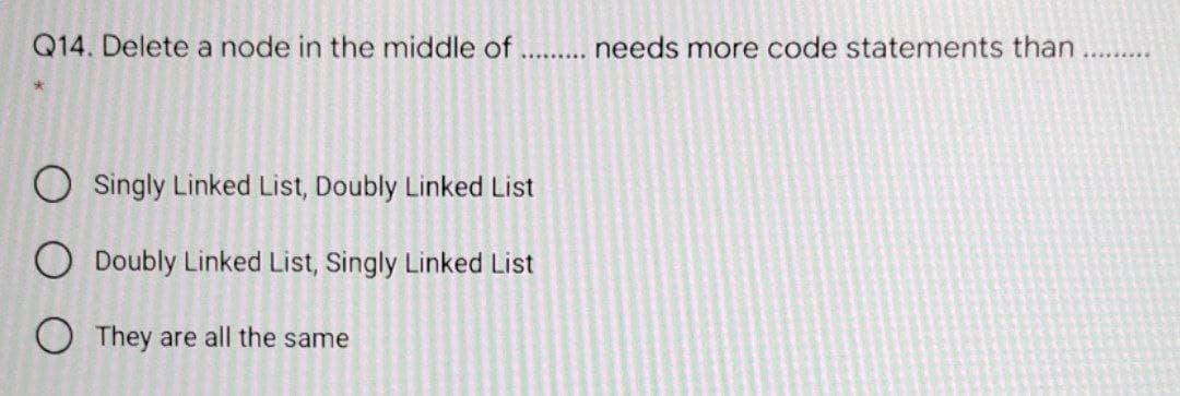 Q14. Delete a node in the middle of
needs more code statements than
O Singly Linked List, Doubly Linked List
O Doubly Linked List, Singly Linked List
They are all the same
