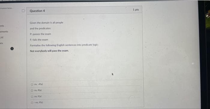 nts
ements
List
anis
Question 4
Given the domain is all people
and the predicates
passes the exam
P:
F: fails the exam
Formalise the following English sentences into predicate logic:
Not everybody will pass the exam.
8sx -Pod
Ovx Pix
Ovx Fix
8-xx P)
1 pts