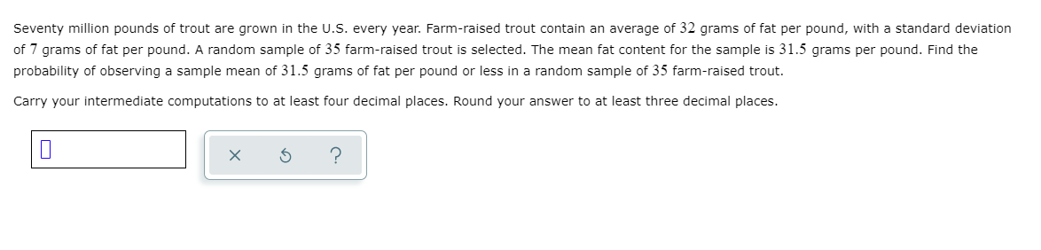 Seventy million pounds of trout are grown in the U.S. every year. Farm-raised trout contain an average of 32 grams of fat per pound, with a standard deviation
of 7 grams of fat per pound. A random sample of 35 farm-raised trout is selected. The mean fat content for the sample is 31.5 grams per pound. Find the
probability of observing a sample mean of 31.5 grams of fat per pound or less in a random sample of 35 farm-raised trout.
Carry your intermediate computations to at least four decimal places. Round your answer to at least three decimal places.
