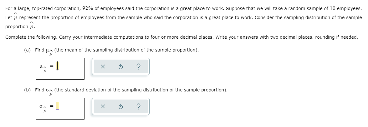 For a large, top-rated corporation, 92% of employees said the corporation is a great place to work. Suppose that we will take a random sample of 10 employees.
Let p represent the proportion of employees from the sample who said the corporation is a great place to work. Consider the sampling distribution of the sample
proportion p.
Complete the following. Carry your intermediate computations to four or more decimal places. Write your answers with two decimal places, rounding if needed.
(a) Find Ha (the mean of the sampling distribution of the sample proportion).
Hn = ||
(b) Find on (the standard deviation of the sampling distribution of the sample proportion).
on = |
