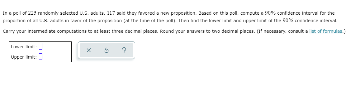 In a poll of 225 randomly selected U.S. adults, 117 said they favored a new proposition. Based on this poll, compute a 90% confidence interval for the
proportion of all U.S. adults in favor of the proposition (at the time of the poll). Then find the lower limit and upper limit of the 90% confidence interval.
Carry your intermediate computations to at least three decimal places. Round your answers to two decimal places. (If necessary, consult a list of formulas.)
Lower limit:|
Upper limit:
