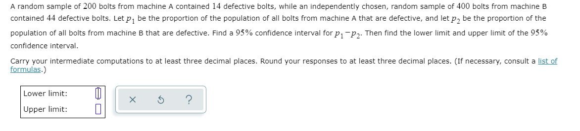 A random sample of 200 bolts from machine A contained 14 defective bolts, while an independently chosen, random sample of 400 bolts from machine B
contained 44 defective bolts. Let p, be the proportion of the population of all bolts from machine A that are defective, and let p, be the proportion of the
population of all bolts from machine B that are defective. Find a 95% confidence interval for p,-p,. Then find the lower limit and upper limit of the 95%
confidence interval.
Carry your intermediate computations to at least three decimal places. Round your responses to at least three decimal places. (If necessary, consult a list of
formulas.)
Lower limit:
Upper limit:
