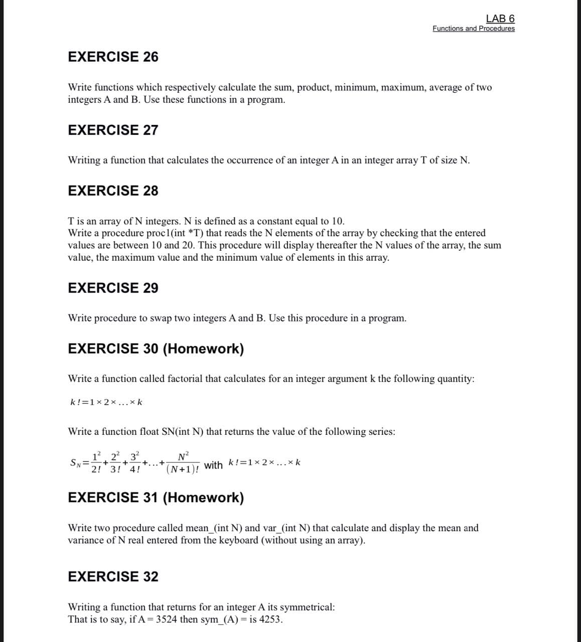 LAB 6
Functions and Procedures
EXERCISE 26
Write functions which respectively calculate the sum, product, minimum, maximum, average of two
integers A and B. Use these functions in a program.
EXERCISE 27
Writing a function that calculates the occurrence of an integer A in an integer array T of size N.
EXERCISE 28
T is an array of N integers. N is defined as a constant equal to 10.
Write a procedure proc1(int *T) that reads the N elements of the array by checking that the entered
values are between 10 and 20. This procedure will display thereafter the N values of the array, the sum
value, the maximum value and the minimum value of elements in this array.
EXERCISE 29
Write procedure to swap two integers A and B. Use this procedure in a program.
EXERCISE 30 (Homework)
Write a function called factorial that calculates for an integer argument k the following quantity:
k!=1x 2x ...xk
Write a function float SN(int N) that returns the value of the following series:
Sy=
2! 3! 4!
3
+...+
N?
with k!=1x 2 x ...x k
(N+1)!
EXERCISE 31 (Homework)
Write two procedure called mean (int N) and var_(int N) that calculate and display the mean and
variance of N real entered from the keyboard (without using an array).
EXERCISE 32
Writing a function that returns for an integer A its symmetrical:
That is to say, if A= 3524 then sym (A) is 4253.
