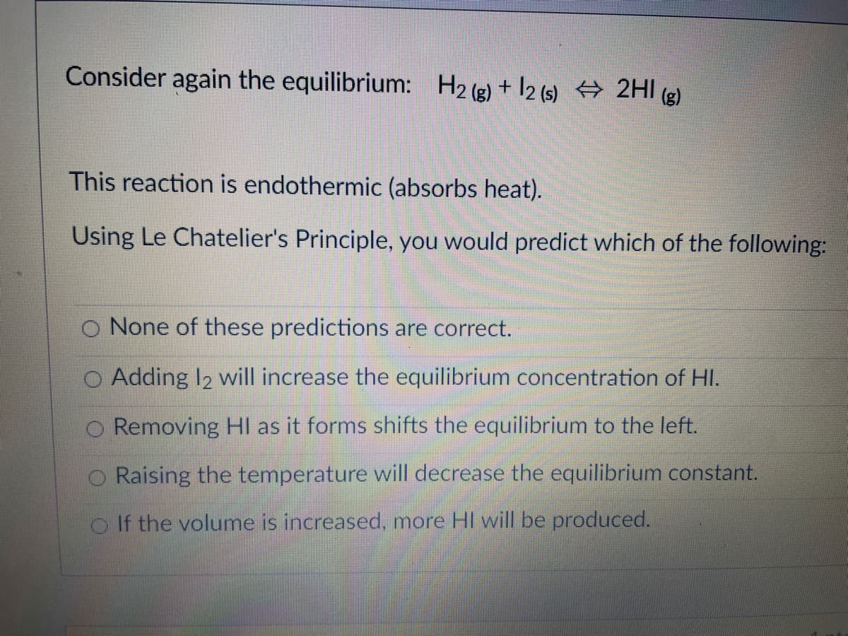 Consider again the equilibrium: H2 (g) + 12 (s) 2HI g)
This reaction is endothermic (absorbs heat).
Using Le Chatelier's Principle, you would predict which of the following:
O None of these predictions are correct.
O Adding I2 will increase the equilibrium concentration of HI.
O Removing HI as it forms shifts the equilibrium to the left.
O Raising the temperature will decrease the equilibrium constant.
o If the volume is increased, more HI will be produced.
