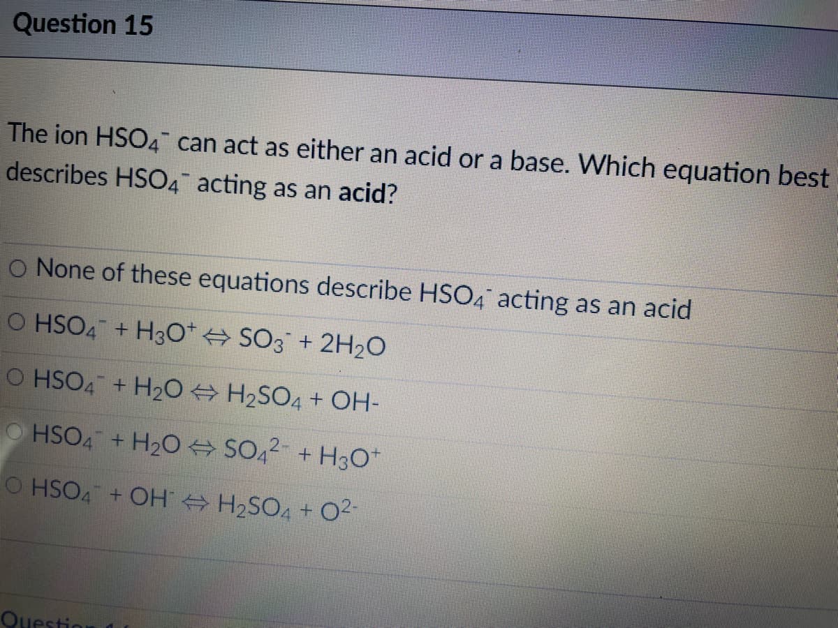 Question 15
The ion HSO4 can act as either an acid or a base. Which equation best
describes HSO4 acting as an acid?
O None of these equations describe HSO4 acting as an acid
O HSO4 +H3o* SO3 + 2H20
O HSO4 + H20 H2SO4 + OH-
O HSO4 + H20 SO42- + H3O*
O HSO4 + OH H2SO4 +
02-
Question
