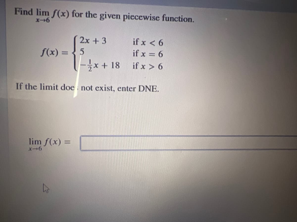 Find lim f(x) for the given piecewise function.
2x + 3
if x < 6
f(x) = { 5
if x = 6
*+ 18
if x > 6
If the limit doe not exist, enter DNE.
lim f(x) =
