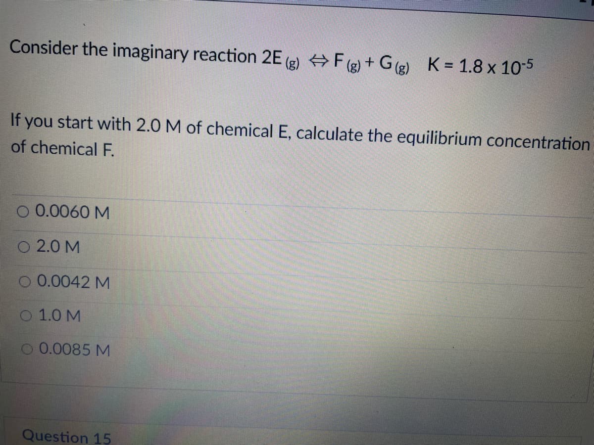 Consider the imaginary reaction 2E (2) +F (2) + G(e) K = 1.8 x 10-5
If you start with 2.0 M of chemical E, calculate the equilibrium concentration
of chemical F.
O 0.0060 M
O 2.0 M
O 0.0042 M
O 1.0 M
0.0085 M
Question 15
