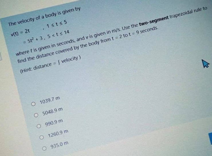 The velocity of a body is given by
v(t) = 2t
1sts 5
= 5t? + 3, 5 <ts 14
%3D
where t is given in seconds, and v is given in m/s. Use the two-segment trapezoidal rule to
find the distance covered by the body from t 2 to t = 9 seconds.
(Hint: distance f velocity)
%3D
O 1039.7 m
O 5048.9 m
O 990.9 m
O 1260.9 m
O 935.0 m
