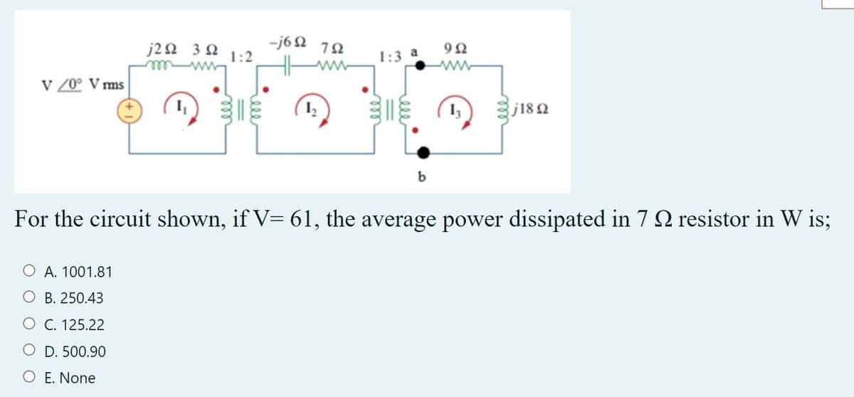 -j6 2 10
1:2
j20 3 2
1:3 a
wwele
v /0° V ms
E (1)
j182
b
For the circuit shown, if V= 61, the average power dissipated in 7 2 resistor in W is;
O A. 1001.81
O B. 250.43
O C. 125.22
O D. 500.90
O E. None
ele
ell
