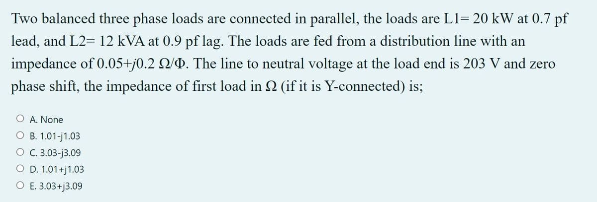 Two balanced three phase loads are connected in parallel, the loads are L1= 20 kW at 0.7 pf
lead, and L2= 12 kVA at 0.9 pf lag. The loads are fed from a distribution line with an
impedance of 0.05+j0.2 2/Þ. The line to neutral voltage at the load end is 203 V and zero
phase shift, the impedance of first load in 2 (if it is Y-connected) is;
A. None
О В. 1.01-j1.03
О С 3.03-ј3.09
O D. 1.01+j1.03
О Е 3.03+)3.09
