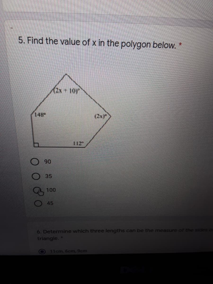 5. Find the value of x in the polygon below. *
(2x+10)
148
(2x)P
112
90
35
100
45
6. Determine which three lengths can be the measure of the siales o
triangle. *
11cm, 6cm, 9cm
