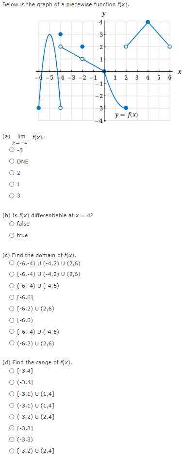 Below is the graph of a piecewise function f(x).
y
4
3
2
1
1 2 3 4 5 6
-1
-6 -5 +4 -3 -2 -1
-2
-3
y = f\x)
-41
(a) lim f(x)=
x--4+
-3
O DNE
O 2
O 1
O 3
(b) Is f(x) differentiable at x = 4?
O false
true
(c) Find the domain of f(x).
O (-6,-4) U (-4,2) U (2,6)
O -6,-4) U (-4,2) U (2,6)
O (-6,-4) U (-4,6)
O (-6,6]
O -6,2) U (2,6)
O -6,6)
O (-6,-4) U (-4,6)
O (-6,2) U (2,6)
(d) Find the range of f(x).
O -3,4]
O (-3,4]
O -3,1) U (1,4]
O (-3,1) U (1,4]
O -3,2) U (2,4]
O -3,3]
O -3,3)
O -3,2) U (2,4]
