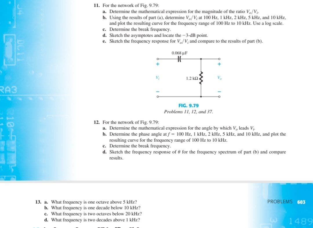 11. For the network of Fig. 9.79:
a. Determine the mathematical expression for the magnitude of the ratio Vo/V-
b. Using the results of part (a), determine Vo/V; at 100 Hz, 1 kHz, 2 kHz, 5 kHz, and 10 kHz,
and plot the resulting curve for the frequency range of 100 Hz to 10 kHz. Use a log scale.
c. Determine the break frequency.
d. Sketch the asymptotes and locate the -3-dB point.
e. Sketch the frequency response for V/V; and compare to the results of part (b).
0.068 µF
1.2 k2
Vo
RA3
FIG. 9.79
Problems 11, 12, and 37.
12. For the network of Fig. 9.79:
a. Determine the mathematical expression for the angle by which V, leads V.
b. Determine the phase angle at f = 100
resulting curve for the frequency range of 100 Hz to 10 kHz.
c. Determine the break frequency.
d. Sketch the frequency response of 0 for the frequency spectrum of part (b) and compare
5 kHz, and 10
and plot the
results.
PROBLEMS 603
13. a. What frequency is one octave above 5 kHz?
b. What frequency is one decade below 10 kHz?
c. What frequency is two octaves below 20 kHz?
d. What frequency is two decades above 1 kHz?
1489
10 F
