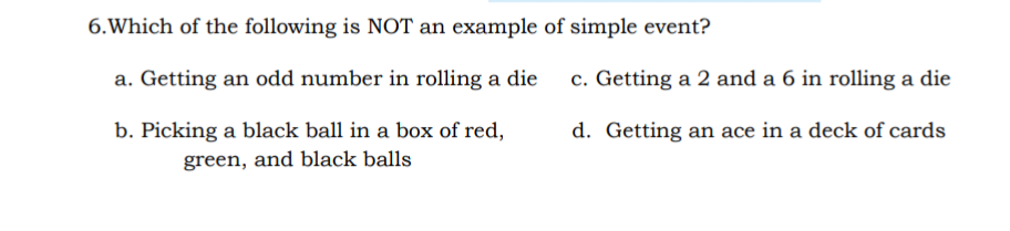 6.Which of the following is NOT an example of simple event?
a. Getting an odd number in rolling a die
c. Getting a 2 and a 6 in rolling a die
b. Picking a black ball in a box of red,
d. Getting an ace in a deck of cards
green, and black balls
