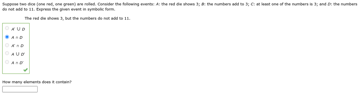 Suppose two dice (one red, one green) are rolled. Consider the following events: A: the red die shows 3; B: the numbers add to 3; C: at least one of the numbers is 3; and D: the numbers
do not add to 11. Express the given event in symbolic form.
The red die shows 3, but the numbers do not add to 11.
O A' UD
An D
A'n D
A U D'
An D'
How many elements does it contain?
