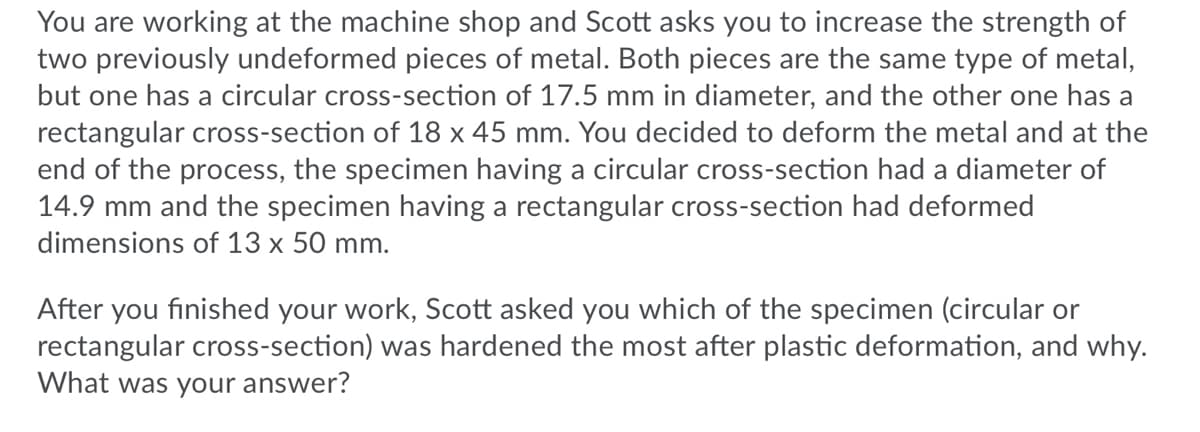 You are working at the machine shop and Scott asks you to increase the strength of
two previously undeformed pieces of metal. Both pieces are the same type of metal,
but one has a circular cross-section of 17.5 mm in diameter, and the other one has a
rectangular cross-section of 18 x 45 mm. You decided to deform the metal and at the
end of the process, the specimen having a circular cross-section had a diameter of
14.9 mm and the specimen having a rectangular cross-section had deformed
dimensions of 13 x 50 mm.
After you finished your work, Scott asked you which of the specimen (circular or
rectangular cross-section) was hardened the most after plastic deformation, and why.
What was your answer?
