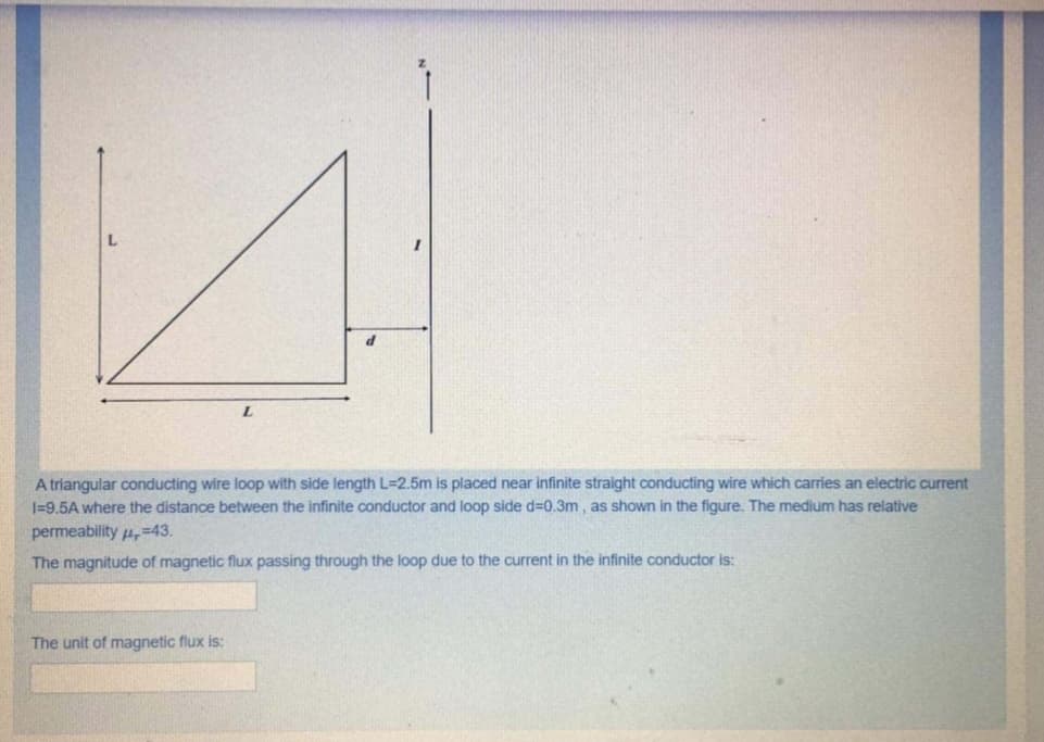 7.
A triangular conducting wire loop with side length L=2.5m is placed near infinite straight conducting wire which carries an electric current
I=9,5A where the distance between the infinite conductor and loop side d=0.3m , as shown in the figure. The medium has relative
permeability 4,=43.
The magnitude of magnetic flux passing through the loop due to the current in the infinite conductor is:
The unit of magnetic flux is:
